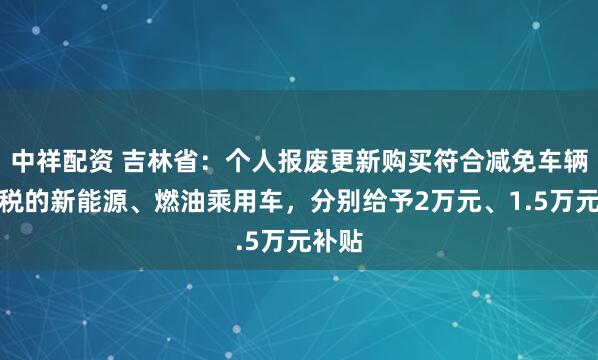 中祥配资 吉林省：个人报废更新购买符合减免车辆购置税的新能源、燃油乘用车，分别给予2万元、1.5万元补贴