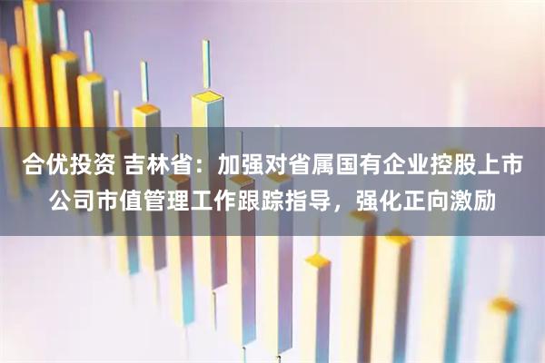 合优投资 吉林省：加强对省属国有企业控股上市公司市值管理工作跟踪指导，强化正向激励