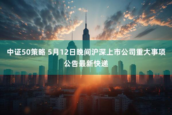 中证50策略 5月12日晚间沪深上市公司重大事项公告最新快递