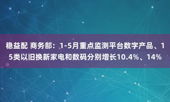 稳益配 商务部：1-5月重点监测平台数字产品、15类以旧换新家电和数码分别增长10.4%、14%