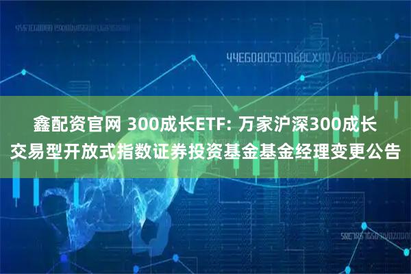 鑫配资官网 300成长ETF: 万家沪深300成长交易型开放式指数证券投资基金基金经理变更公告