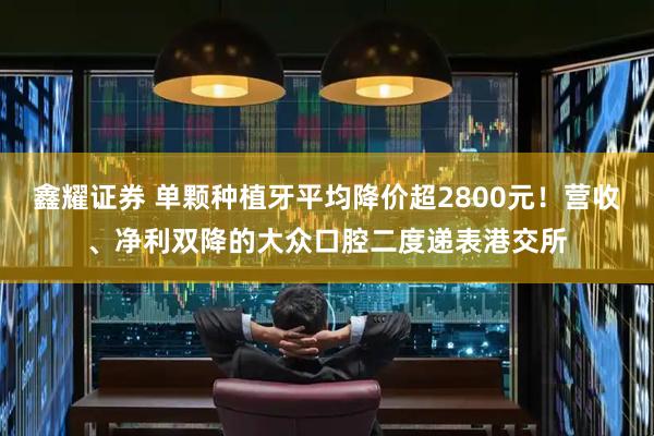 鑫耀证券 单颗种植牙平均降价超2800元！营收、净利双降的大众口腔二度递表港交所
