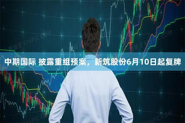 中期国际 披露重组预案，新筑股份6月10日起复牌