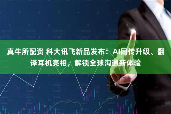 真牛所配资 科大讯飞新品发布：AI同传升级、翻译耳机亮相，解锁全球沟通新体验
