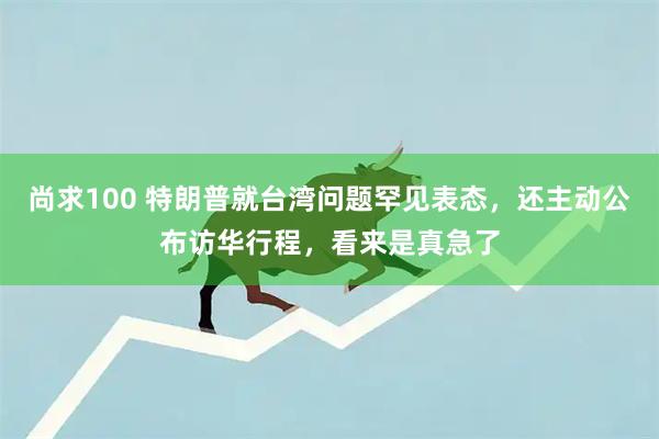 尚求100 特朗普就台湾问题罕见表态，还主动公布访华行程，看来是真急了