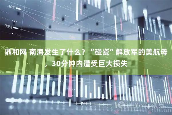 鼎和网 南海发生了什么？“碰瓷”解放军的美航母，30分钟内遭受巨大损失