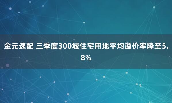金元速配 三季度300城住宅用地平均溢价率降至5.8%