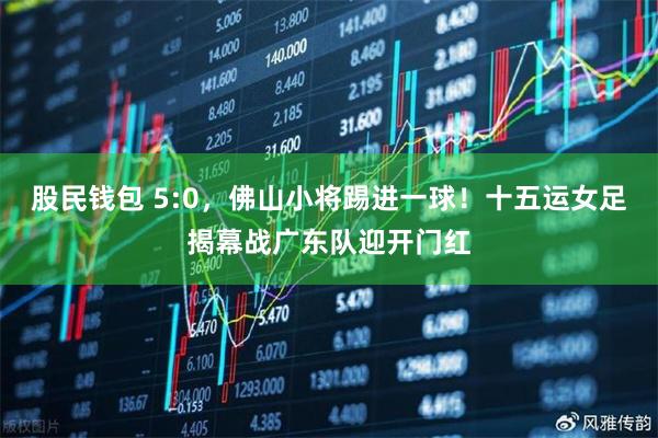 股民钱包 5:0，佛山小将踢进一球！十五运女足揭幕战广东队迎开门红