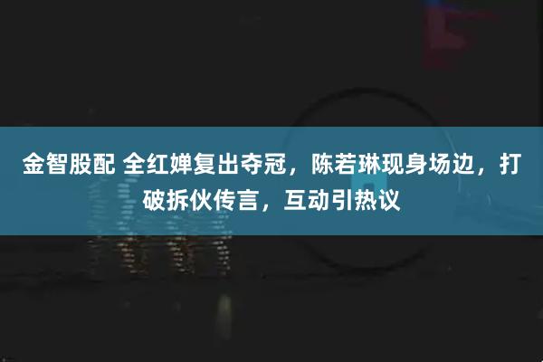 金智股配 全红婵复出夺冠，陈若琳现身场边，打破拆伙传言，互动引热议
