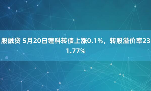 股融贷 5月20日锂科转债上涨0.1%，转股溢价率231.77%