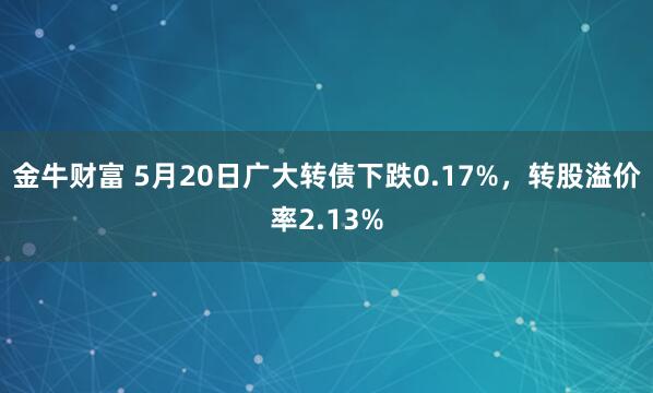 金牛财富 5月20日广大转债下跌0.17%，转股溢价率2.13%