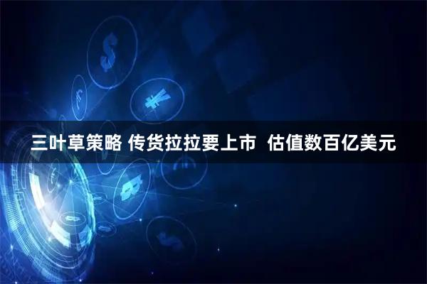 三叶草策略 传货拉拉要上市  估值数百亿美元