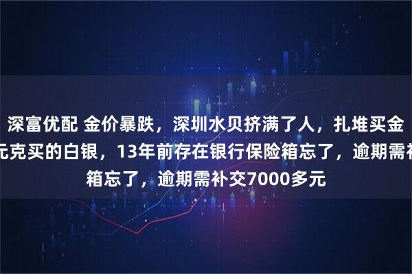 深富优配 金价暴跌,深圳水贝挤满了人,扎堆买金;演员自曝4元克买的白银,13年前存在银行保险箱忘了,逾期需补交7000多元