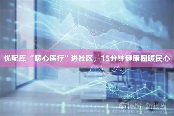 优配库 “暖心医疗”进社区，15分钟健康圈暖民心