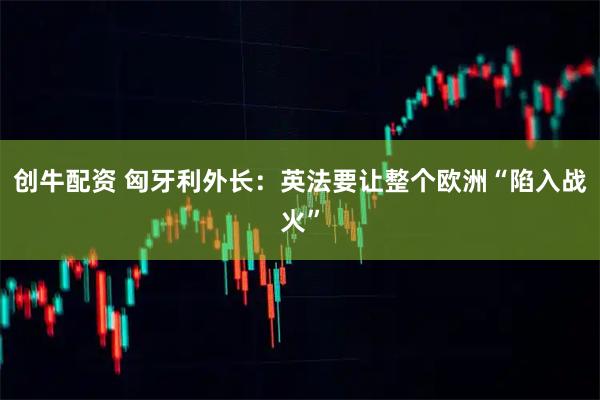 创牛配资 匈牙利外长：英法要让整个欧洲“陷入战火”