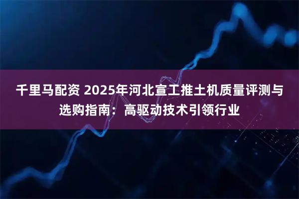 千里马配资 2025年河北宣工推土机质量评测与选购指南：高驱动技术引领行业