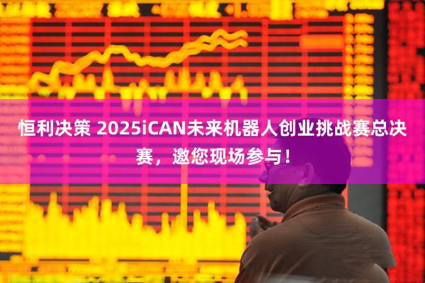 恒利决策 2025iCAN未来机器人创业挑战赛总决赛，邀您现场参与！