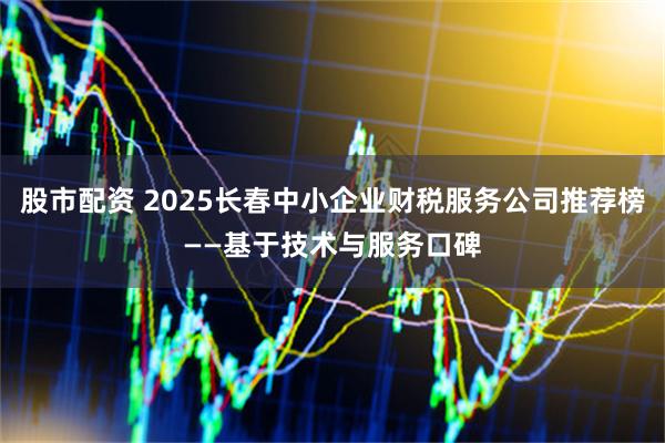 股市配资 2025长春中小企业财税服务公司推荐榜——基于技术与服务口碑