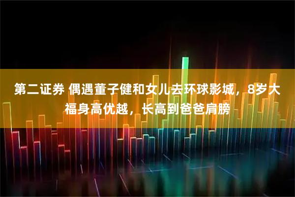 第二证券 偶遇董子健和女儿去环球影城，8岁大福身高优越，长高到爸爸肩膀